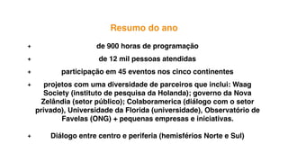 pequenos
inventores
Resumo do ano
+ de 900 horas de programação
+ de 12 mil pessoas atendidas
+ participação em 45 eventos nos cinco continentes
+ projetos com uma diversidade de parceiros que inclui: Waag
Society (instituto de pesquisa da Holanda); governo da Nova
Zelândia (setor público); Colaboramerica (diálogo com o setor
privado), Universidade da Florida (universidade), Observatório de
Favelas (ONG) + pequenas empresas e iniciativas.
+ Diálogo entre centro e periferia (hemisférios Norte e Sul)
 