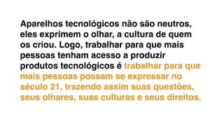 Aparelhos tecnológicos não são neutros,
eles exprimem o olhar, a cultura de quem
os criou. Logo, trabalhar para que mais
pessoas tenham acesso a produzir
produtos tecnológicos é trabalhar para que
mais pessoas possam se expressar no
século 21, trazendo assim suas questões,
seus olhares, suas culturas e seus direitos.
 