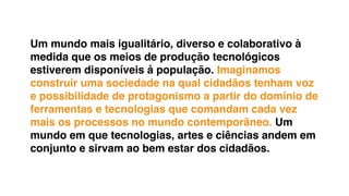 Um mundo mais igualitário, diverso e colaborativo à
medida que os meios de produção tecnológicos
estiverem disponíveis å população. Imaginamos
construir uma sociedade na qual cidadãos tenham voz
e possibilidade de protagonismo a partir do domínio de
ferramentas e tecnologias que comandam cada vez
mais os processos no mundo contemporâneo. Um
mundo em que tecnologias, artes e ciências andem em
conjunto e sirvam ao bem estar dos cidadãos.
 