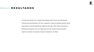 R E S U L T A D O S
A campanha aproximou o público dos atletas, pela maneira que foi exposta:
histórias reais de brasileiros. Por isso, a adesão e o apoio do público ganhou força,
aquecendo a torcida brasileira às vésperas dos jogos. Além disso, posicionou o
Ministério do Esporte com um órgão que atua de maneira essencialmente
esportiva, visando a evolução do esporte brasileira e do Brasil.
 