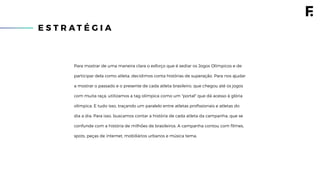 E S T R A T É G I A
Para mostrar de uma maneira clara o esforço que é sediar os Jogos Olímpicos e de
participar dela como atleta, decidimos conta histórias de superação. Para nos ajudar
a mostrar o passado e o presente de cada atleta brasileiro, que chegou até os jogos
com muita raça, utilizamos a tag olímpica como um "portal" que dá acesso à glória
olímpica. E tudo isso, traçando um paralelo entre atletas proﬁssionais e atletas do
dia a dia. Para isso, buscamos contar a história de cada atleta da campanha, que se
confunde com a história de milhões de brasileiros. A campanha contou com ﬁlmes,
spots, peças de internet, mobiliários urbanos e música tema.
 