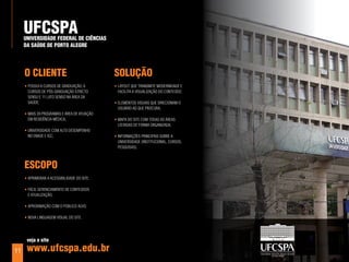 uFCSpa
     unIverSIdade Federal de CIÊnCIaS
     da SaÚde de porTo aleGre




     o ClIenTe                               SoluÇÃo
     • possui 8 cursos dE graduação, 6       • layout quE transmitE modErnidadE E
       cursos dE pós-graduação stricto         facilita a Visualização do contEúdo;
       sEnsu E 11 lato sEnso na árEa da
       saúdE;                                • ElEmEntos Visuais quE dirEcionam o
                                               usuário ao quE procura;
     • mais 39 programas E árEa dE atuação
       Em rEsidência médica;                 • mapa do sitE com todas as árEas
                                               listadas dE forma organizada;
     • uniVErsidadE com alto dEsEmpEnho
       no EnadE E igc;                       • informaçõEs principais soBrE a
                                               uniVErsidadE (institucional, cursos,
                                               pEsquisas).



     eSCopo
     • aprimorar a acEssiBilidadE do sitE;

     • fácil gErEnciamEnto dE contEúdos
       E atualização;

     • aproximação com o púBlico alVo;

     • noVa linguagEm Visual do sitE.




      veja o site

11    www.ufcspa.edu.br
 