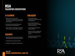 rSa
     TalenToS exeCuTIvoS

     o ClIenTe                                        SoluÇÃo
     • maior Estrutura do sul do país                 • foco na EquipE da rsa,
       EspEcializada na contratação E aValiação dE      rEssaltando o compromisso com o
       profissionais altamEntE qualificados para o      profissionalismo;
       mEio ExEcutiVo;
                                                      • uso dE frasEs rEfErEntEs ao
     • EspEcialista na sElEção dE profissionais         mErcado ExEcutiVo quE afirmam o
       para consElhos dE administração;                 traBalho da EmprEsa;

     • atEndE EmprEsas como Bom gosto, artEcola,      • layout modErno com concEito
       aEs sul, fiErgs, lojas colomBo E carrEfour.      joVEm E inoVador;

                                                      • criação dE canal dE comunicação
                                                        (rsa Em foco) com intEração do

     eSCopo
                                                        púBlico.

                                                      • uso dE rEdE social EspEcializada
     • página institucional quE passE o concEito dE     no sEgmEnto (linkEdin).
       profissionalismo E sofisticação da EmprEsa;

     • linguagEm Visual quE rEforcE a marca.

     • intEnsificar a comunicação com o mErcado.




      veja o site

12    www.rsatalentos.com.br
 