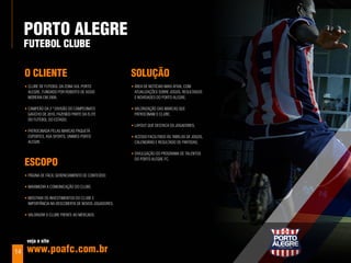 porTo aleGre
     FuTebol Clube

     o ClIenTe                                         SoluÇÃo
     • cluBE dE futEBol da zona sul porto              • árEa dE notícias mais atiVa, com
       alEgrE, fundado por roBErto dE assis              atualizaçõEs soBrE jogos, rEsultados
       morEira Em 2006;                                  E noVidadEs do porto alEgrE;

     • campEão da 2 ª diVisão do campEonato            • Valorização das marcas quE
       gaúcho dE 2010, fazEndo partE da ElitE            patrocinam o cluBE;
       do futEBol do Estado;
                                                       • layout quE dEstaca os jogadorEs;
     • patrocinada pElas marcas paquEtá
       EsportEs, asa sports, unimEd porto              • acEsso facilitado às taBElas dE jogos,
       alEgrE.                                           calEndário E rEsultado dE partidas;

                                                       • diVulgação do programa dE talEntos

     eSCopo                                              do porto alEgrE fc.


     • página dE fácil gErEnciamEnto dE contEúdo;

     • maximizar a comunicação do cluBE;

     • mostrar os inVEstimEntos do cluBE E
       importância na dEscoBErta dE noVos jogadorEs;

     • Valorizar o cluBE frEntE ao mErcado.




      veja o site

14    www.poafc.com.br
 