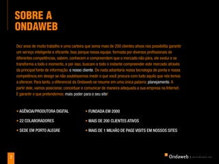Sobre a
    ondaweb
    Dez anos de muito trabalho e uma carteira que soma mais de 200 clientes ativos nos possibilita garantir
    um serviço inteligente e eficiente. Isso porque nossa equipe, formada por diversos profissionais de
    diferentes competências, sabem, conhecem e compreendem que o mercado não pára, ele evolui e se
    transforma a todo o momento, e por isso, buscam a todo o instante compreender este mercado através
    da principal fonte de informação: o nosso cliente. De nada adiantaria nossa tecnologia de ponta e nossa
    competência em design se não soubéssemos medir o que você procura com tudo aquilo que nós temos
    a oferecer. Para tanto, o diferencial da Ondaweb se resume em uma única palavra: planejamento. A
    partir dele, vamos posicionar, conceituar e comunicar de maneira adequada a sua empresa na Internet.
    E garantir o que pretendemos: mais poder para o seu site!



    • agênCia/produtora digital                • Fundada em 2000

    • 22 Colaboradores                         • mais de 200 Clientes ativos

    • sede em porto alegre                     • mais de 1 milhão de page visits em nossos sites




2
 