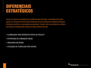 dIFerenCIaIS
    eSTraTÉGICoS
    Tornar sua marca uma referência no ambiente web. Para tanto, a experiência de nossa
    equipe é a principal ferramenta para atingirmos de forma eficiente os objetivos propostos.
    Orientamos conforme a necessidade apresentada. Contudo, não nos prendemos a estilos e
    conceitos pré-estabelecidos. Nossos principais diferenciais são:



    • FlExIbIlIDADE PArA DIFErENTEs POrTEs DE PrOjETO

    • EsTrATégIAs DE COmuNICãO ONlINE

    • vANguArDA Em DEsIgN

    • uTIlIzAçãO DE TECNOlOgIA OPEN sOurCE




3
 
