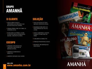 Grupo
    aManhÃ
    o ClIenTe                                  SoluÇÃo
    • grupo dE mídia Voltado ao                • layout quE dEstaca os tExtos
      EmprEsariado, quE atingE mais dE 300       (matérias, EntrEVistas, artigos);
      mil ExEcutiVos do sul do Brasil;
                                               • diagramação sEmElhantE a da
    • organiza prêmios como top of mind E as     rEVista imprEssa quE facilita a
      500 maiorEs do sul;                        lEitura;

    • rEcEBEu mais dE 40 prêmios, o último     • caixa dE comEntários E cadastro
      dE rEVista do ano na catEgoria rEVista     dE nEwslEttEr mais VisíVEl na
      nacional, concEdido pEla aBErjE.           página.

                                               • planEjamEnto dE nEwslEttEr.


    eSCopo                                     • otimização para motorEs dE Busca.

                                               • intEgração E implEmEntação Em
    • aprimorar a aprEsEntação dos               rEdEs sociais.
      contEúdos E dar dEstaquE às
      matérias do portal;

    • aumEntar as assinaturas da
      nEwslEttEr;

    • aumEntar a intEração com o usuário.




     veja o site

8    www.amanha.com.br
 