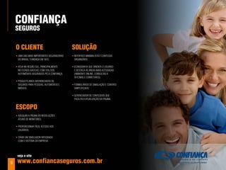 ConFIanÇa
    SeGuroS

    o ClIenTe                                SoluÇÃo
    • uma das mais importantEs sEguradoras   • intErfacE minimalista E contEúdo
      do Brasil, fundada Em 1872;              organizado;

    • atua na rEgião sul, principalmEntE     • iconografia quE oriEnta o usuário
      no Estado gaúcho, com 10% dos            E dEstaca as árEas mais acEssadas
      automóVEis sEgurados pEla confiança;     (amBiEntE onlinE, consultas a
                                               oficinas E corrEtorEs);
    • possui planos difErEnciados dE
      sEguros para pEssoas, automóVEis E     • formulários dE simulação E contato
      imóVEis.                                 simplificado;

                                             • gErEnciador dE contEúdos quE
                                               facilita a atualização da página.


    eSCopo
    • adEquar a página às rEsoluçõEs
      atuais dE monitorEs;

    • proporcionar fácil acEsso aos
      usuários;

    • criar um simulador intEgrado
      com o sistEma da EmprEsa.




     veja o site

9    www.confiancaseguros.com.br
 
