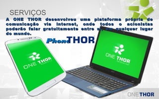 SERVIÇOS

A ONE THOR desenvolveu uma plataforma própria de
comunicação via internet, onde todos o acionistas
poderão falar gratuitamente entre si, em qualquer lugar
do mundo.

Phone

 