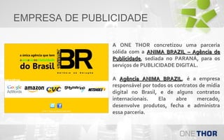 EMPRESA DE PUBLICIDADE
A ONE THOR concretizou uma parceria
sólida com a ANIMA BRAZIL – Agência de
Publicidade, sediada no PARANÁ, para os
Publicidade
serviços de PUBLICIDADE DIGITAL.
A Agência ANIMA BRAZIL, é a empresa
BRAZIL
responsável por todos os contratos de mídia
digital no Brasil, e de alguns contratos
internacionais.
Ela
abre
mercado,
desenvolve produtos, fecha e administra
essa parceria.

 