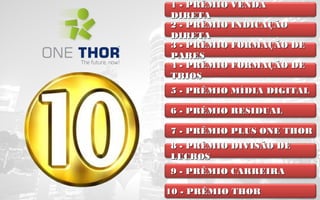 1 - PRÊMIO VENDA
DIRETA
2 - PRÊMIO INDICAÇÃO
DIRETA
3 - PRÊMIO FORMAÇÃO DE
PARES
4 - PRÊMIO FORMAÇÃO DE
TRIOS
5 - PRÊMIO MÍDIA DIGITAL
6 - PRÊMIO RESIDUAL
7 - PRÊMIO PLUS ONE THOR
8 - PRÊMIO DIVISÃO DE
LUCROS
9 - PRÊMIO CARREIRA
10 - PRÊMIO THOR

 