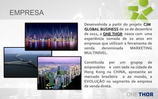 EMPRESA
Desenvolvida a partir do projeto CJM
GLOBAL BUSINESS de 20 de dezembro
de 2011, a ONE THOR nasce com uma
experiência somada de 20 anos em
empresas que utilizam a ferramenta de
venda
denominada
MARKETING
MULTINÍVEL.
Constituída por um grupop de
empresários e com sede na cidade de
Hong Kong na CHINA, apresenta ao
mercado brasileiro e ao mundo, a
EVOLUÇÃO no segmento de empresa
de venda direta.

 