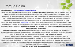 Porque China
Investir na China - Investimento Estrangeiro Direto
O terceiro país mais extenso do mundo com um forte crescimento econômico que se mantém cerca de
7-9% nos últimos anos; um programa de investimento de 25.000 milhões de USD anuais em infraestruturas de telecomunicações; um plano de 8.000 milhões de USD anuais em moradias; os projetos
para o desenvolvimento industrial das regiões do centro e o oeste do país; os gigantescos projetos
energéticos, que inclui a construção de um gasoduto de 4.200 quilômetros de longitude; as infraestruturas programadas em transportes (auto-estradas, renovação de portos, o trem de alta velocidade
entre Pequim e Xangai ou linhas de metro em 15 cidades, Alfândegas), e a abertura econômica que se
deriva de sua incorporação à Organização Mundial do Comércio são, sem dúvida, razões que justificam a
eleição de China para investir.
A região do Delta do Yangtze se apresenta como um dos melhores lugares para entrar no mercado
chinês. Oferece importantes vantagens para que queiram investir ali e é, além disso, o "espelho onde se
olha" o resto do país, um mercado que conta com 1.300 milhões de pessoas.
A China realizou importantes progressos captando o investimento direto estrangeira (IED). O
investimento estrangeiro é de $383 bilhões e foi utilizada na sua totalidade, excedendo o valor total
previsto no plano qüinqüenal. O Investimento Estrangeiro Direto (IED) cresceu mais de 34% nos últimos
cinco anos. a China se transformou em um destino muito favorável para o investimento de capital
estrangeiro e as multinacionais.
Tudo isso há de China "a fábrica mundial".

 