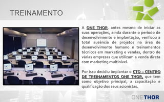 TREINAMENTO
A ONE THOR, antes mesmo de iniciar as
THOR
suas operações, ainda durante o período de
desenvolvimento e implantação, verificou a
total ausência de projetos na área de
desenvolvimento humano e treinamentos
técnicos em marketing e vendas, dentro de
várias empresas que utilizam a venda direta
com marketing multinível.
Por isso decidiu implantar o CTO – CENTRO
DE TREINAMENTOS ONE THOR, que tem
como objetivo principal, a capacitação e
qualificação dos seus acionistas.

 