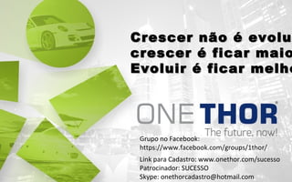 Crescer não é evolu
crescer é ficar maio
Evoluir é ficar melho

Grupo no Facebook:
https://www.facebook.com/groups/1thor/
Link para Cadastro: www.onethor.com/sucesso
Patrocinador: SUCESSO
Skype: onethorcadastro@hotmail.com

 