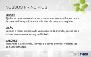 NOSSOS PRINCÍPIOS
MISSÃO
Ajudar as pessoas a realizarem os seus sonhos e auxiliar na busca
de uma melhor qualidade de vida através do nosso negócio.
VISÃO
Sermos a maior empresa de venda direta do mundo, que utiliza o
e-commerce e o marketing multinível.
VALORES
Integridade, Excelência, Inovação e acima de tudo, Valorização
do SER HUMANO.

 