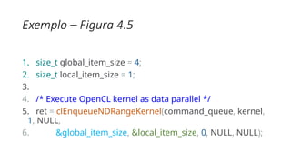 Exemplo – Figura 4.5
1. size_t global_item_size = 4;
2. size_t local_item_size = 1;
3.
4. /* Execute OpenCL kernel as data parallel */
5. ret = clEnqueueNDRangeKernel(command_queue, kernel,
1, NULL,
6. &global_item_size, &local_item_size, 0, NULL, NULL);
 