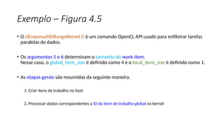 Exemplo – Figura 4.5
• O clEnqueueNDRangeKernel () é um comando OpenCL API usado para enfileirar tarefas
paralelas de dados.
• Os argumentos 5 e 6 determinam o tamanho do work-item.
Nesse caso, o global_item_size é definido como 4 e o local_item_size é definido como 1.
• As etapas gerais são resumidas da seguinte maneira.
1. Criar itens de trabalho no host
2. Processar dados correspondentes a ID do item de trabalho global no kernel
 