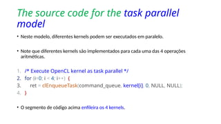 The source code for the task parallel
model
• Neste modelo, diferentes kernels podem ser executados em paralelo.
• Note que diferentes kernels são implementados para cada uma das 4 operações
aritméticas.
1. /* Execute OpenCL kernel as task parallel */
2. for (i=0; i < 4; i++) {
3. ret = clEnqueueTask(command_queue, kernel[i], 0, NULL, NULL);
4. }
• O segmento de código acima enfileira os 4 kernels.
 