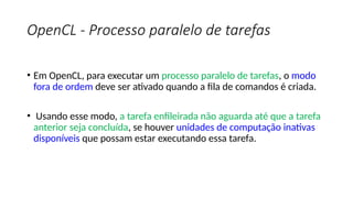 OpenCL - Processo paralelo de tarefas
• Em OpenCL, para executar um processo paralelo de tarefas, o modo
fora de ordem deve ser ativado quando a fila de comandos é criada.
• Usando esse modo, a tarefa enfileirada não aguarda até que a tarefa
anterior seja concluída, se houver unidades de computação inativas
disponíveis que possam estar executando essa tarefa.
 