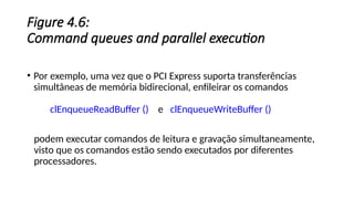 Figure 4.6:
Command queues and parallel execution
• Por exemplo, uma vez que o PCI Express suporta transferências
simultâneas de memória bidirecional, enfileirar os comandos
clEnqueueReadBuffer () e clEnqueueWriteBuffer ()
podem executar comandos de leitura e gravação simultaneamente,
visto que os comandos estão sendo executados por diferentes
processadores.
 