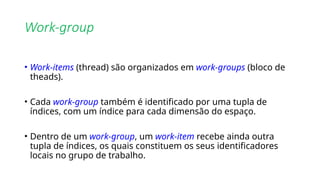 Work-group
• Work-items (thread) são organizados em work-groups (bloco de
theads).
• Cada work-group também é identificado por uma tupla de
índices, com um índice para cada dimensão do espaço.
• Dentro de um work-group, um work-item recebe ainda outra
tupla de índices, os quais constituem os seus identificadores
locais no grupo de trabalho.
 