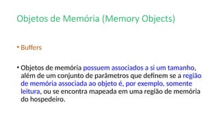 Objetos de Memória (Memory Objects)
• Buffers
• Objetos de memória possuem associados a si um tamanho,
além de um conjunto de parâmetros que definem se a região
de memória associada ao objeto é, por exemplo, somente
leitura, ou se encontra mapeada em uma região de memória
do hospedeiro.
 