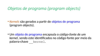 Objetos de programa (program objects)
• Kernels são gerados a partir de objetos de programa
(program objects).
• Um objeto de programa encapsula o código-fonte de um
kernel, sendo este identificados no código-fonte por meio da
palavra-chave __kernel.
 