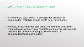 GPU – Graphics Processing Unit
• A GPU surgiu para "aliviar" o processador principal do
computador (CPUs) da pesada tarefa de gerar imagens.
• Por isso, é capaz de lidar com um grande volume de cálculos
matemáticos e geométricos, condição para o processamento de
imagens 3D, utilizadas em jogos, exames médicos
computadorizados, entre outros.
 