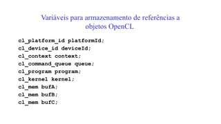 Variáveis para armazenamento de referências a
objetos OpenCL
cl_platform_id platformId;
cl_device_id deviceId;
cl_context context;
cl_command_queue queue;
cl_program program;
cl_kernel kernel;
cl_mem bufA;
cl_mem bufB;
cl_mem bufC;
 
