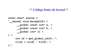 /* Código-fonte do kernel */
const char* source =
"__kernel void ArrayDiff( 
__global const int* a, 
__global const int* b, 
__global int* c) 
{ 
int id = get_global_id(0); 
c[id] = a[id] - b[id]; 
}";
 