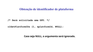 Obtenção de identificador de plataforma
/* Será solicitada uma GPU. */
clGetPlatformIDs (1, &platformId, NULL);
Caso seja NULL, o argumento será ignorado.
 