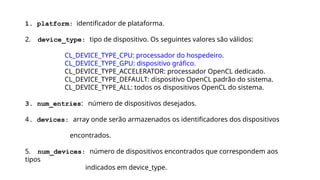 1. platform: identificador de plataforma.
2. device_type: tipo de dispositivo. Os seguintes valores são válidos:
CL_DEVICE_TYPE_CPU: processador do hospedeiro.
CL_DEVICE_TYPE_GPU: dispositivo gráfico.
CL_DEVICE_TYPE_ACCELERATOR: processador OpenCL dedicado.
CL_DEVICE_TYPE_DEFAULT: dispositivo OpenCL padrão do sistema.
CL_DEVICE_TYPE_ALL: todos os dispositivos OpenCL do sistema.
3. num_entries: número de dispositivos desejados.
4. devices: array onde serão armazenados os identificadores dos dispositivos
encontrados.
5. num_devices: número de dispositivos encontrados que correspondem aos
tipos
indicados em device_type.
 