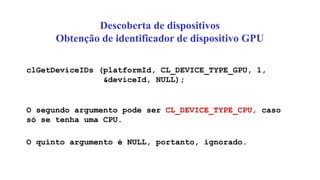 Descoberta de dispositivos
Obtenção de identificador de dispositivo GPU
clGetDeviceIDs (platformId, CL_DEVICE_TYPE_GPU, 1,
&deviceId, NULL);
O segundo argumento pode ser CL_DEVICE_TYPE_CPU, caso
só se tenha uma CPU.
O quinto argumento é NULL, portanto, ignorado.
 