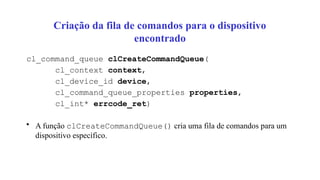 Criação da fila de comandos para o dispositivo
encontrado
cl_command_queue clCreateCommandQueue(
cl_context context,
cl_device_id device,
cl_command_queue_properties properties,
cl_int* errcode_ret)
• A função clCreateCommandQueue() cria uma fila de comandos para um
dispositivo específico.
 