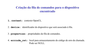 Criação da fila de comandos para o dispositivo
encontrado
1. context: contexto OpenCL.
2. device: identificador do dispositivo que será associado à fila.
3. properties: propriedades da fila de comandos.
4. errcode_ret: local para armazentamento do código de erro da chamada.
Pode ser NULL.
 