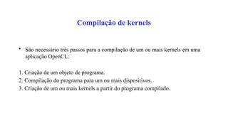 Compilação de kernels
• São necessário três passos para a compilação de um ou mais kernels em uma
aplicação OpenCL:
1. Criação de um objeto de programa.
2. Compilação do programa para um ou mais dispositivos.
3. Criação de um ou mais kernels a partir do programa compilado.
 