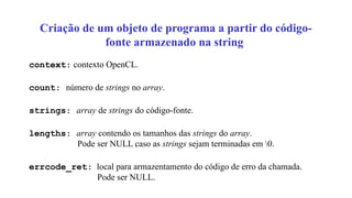 Criação de um objeto de programa a partir do código-
fonte armazenado na string
context: contexto OpenCL.
count: número de strings no array.
strings: array de strings do código-fonte.
lengths: array contendo os tamanhos das strings do array.
Pode ser NULL caso as strings sejam terminadas em 0.
errcode_ret: local para armazentamento do código de erro da chamada.
Pode ser NULL.
 