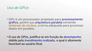 Uso de GPUs
• GPU é um processador projetado para processamento
gráfico, porém sua arquitetura paralela contendo
centenas de núcleos, a torna adequada para processar
dados em paralelo.
• O uso de GPUs, justifica-se em função do desempenho
obtido pelo investimento realizado, o qual é altamente
favorável ao usuário final.
 