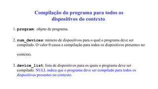 Compilação do programa para todos os
dispositivos do contexto
1. program: objeto de programa.
2. num_devices: número de dispositivos para o qual o programa deve ser
compilado. O valor 0 causa a compilação para todos os dispositivos presentes no
contexto.
3. device_list: lista de dispositivos para os quais o programa deve ser
compilado. NULL indica que o programa deve ser compilado para todos os
dispositivos presentes no contexto.
 