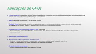 Aplicações de GPUs
• Dinâmica Molecular (um método de simulação computacional que estuda o movimentos físico dos átomos e moléculas das quais se conhecem o potencial de
interação entre estas partículas e as equações que regem o seu movimento)
• Jogos (Programas de entretenimento — um jogo virtual) (Gaming)
• Realidade Virtual (Uma tecnologia de interface avançada entre um usuário e um sistema operacional, com o objetivo de recriar ao máximo a sensação
de realidade para um indivíduo, levando-o a adotar essa interação como uma de suas realidades temporais)
• Processamento gráfico de texto, áudio, imagem e vídeo (multimídia)
Como visualizar fotos, reproduzir e editar vídeos, organizar músicas, obter informações de endereço, aplicativos de escritório e interagir com o
sistema operacional.
• Algoritmos de inteligência artificial.
• Processamento gráfico e renderização 3D em tempo-real.
Renderizar é o ato de compilar e obter o produto final de um processamento digital. Ou seja, toda aquela sequência de
imagens que você montou na sua linha do tempo precisa ser condensada em um vídeo.
• Simulações de sistemas complexos
Projetos de automóveis, aeronaves, navios, engenharia em geral.
 