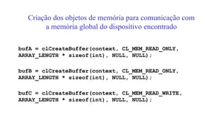 Criação dos objetos de memória para comunicação com
a memória global do dispositivo encontrado
bufA = clCreateBuffer(context, CL_MEM_READ_ONLY,
ARRAY_LENGTH * sizeof(int), NULL, NULL);
bufB = clCreateBuffer(context, CL_MEM_READ_ONLY,
ARRAY_LENGTH * sizeof(int), NULL, NULL);
bufC = clCreateBuffer(context, CL_MEM_READ_WRITE,
ARRAY_LENGTH * sizeof(int), NULL, NULL);
 