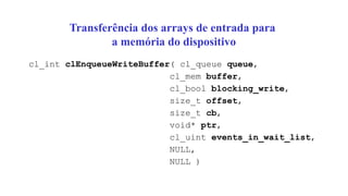 Transferência dos arrays de entrada para
a memória do dispositivo
cl_int clEnqueueWriteBuffer( cl_queue queue,
cl_mem buffer,
cl_bool blocking_write,
size_t offset,
size_t cb,
void* ptr,
cl_uint events_in_wait_list,
NULL,
NULL )
 