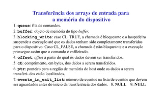 Transferência dos arrays de entrada para
a memória do dispositivo
1. queue: fila de comandos.
2. buffer: objeto de memória do tipo buffer.
3. blocking_write: caso CL_TRUE, a chamada é bloqueante e o hospedeiro
suspende a execução até que os dados tenham sido completamente transferidos
para o dispositivo. Caso CL_FALSE, a chamada é não-bloqueante e a execução
prossegue assim que o comando é enfileirado.
4. offset: offset a partir do qual os dados devem ser transferidos.
5. cb: comprimento, em bytes, dos dados a serem transferidos.
6. ptr: ponteiro para a região de memória do host onde os dados a serem
transferi- dos estão localizados.
7. events_in_wait_list: número de eventos na lista de eventos que devem
ser aguardados antes do início da transferência dos dados. 8. NULL 9. NULL
 
