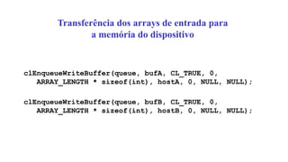 Transferência dos arrays de entrada para
a memória do dispositivo
clEnqueueWriteBuffer(queue, bufA, CL_TRUE, 0,
ARRAY_LENGTH * sizeof(int), hostA, 0, NULL, NULL);
clEnqueueWriteBuffer(queue, bufB, CL_TRUE, 0,
ARRAY_LENGTH * sizeof(int), hostB, 0, NULL, NULL);
 