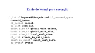 Envio do kernel para execução
cl_int clEnqueueNDRangeKernel(cl_command_queue
command_queue,
cl_kernel kernel,
cl_uint work_dim,
const size_t* global_work_offset,
const size_t* global_work_size,
const size_t* local_work_size,
cl_uint events_in_wait_list,
const cl_event* event_wait_list,
cl_event* event)
 