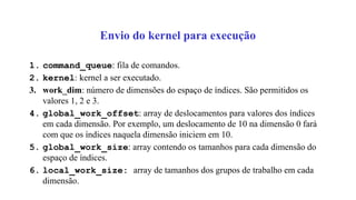 Envio do kernel para execução
1. command_queue: fila de comandos.
2. kernel: kernel a ser executado.
3. work_dim: número de dimensões do espaço de índices. São permitidos os
valores 1, 2 e 3.
4. global_work_offset: array de deslocamentos para valores dos índices
em cada dimensão. Por exemplo, um deslocamento de 10 na dimensão 0 fará
com que os índices naquela dimensão iniciem em 10.
5. global_work_size: array contendo os tamanhos para cada dimensão do
espaço de índices.
6. local_work_size: array de tamanhos dos grupos de trabalho em cada
dimensão.
 