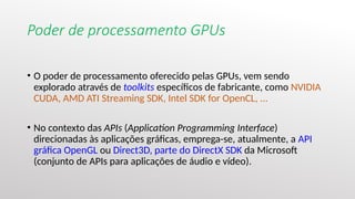 Poder de processamento GPUs
• O poder de processamento oferecido pelas GPUs, vem sendo
explorado através de toolkits específicos de fabricante, como NVIDIA
CUDA, AMD ATI Streaming SDK, Intel SDK for OpenCL, ...
• No contexto das APIs (Application Programming Interface)
direcionadas às aplicações gráficas, emprega-se, atualmente, a API
gráfica OpenGL ou Direct3D, parte do DirectX SDK da Microsoft
(conjunto de APIs para aplicações de áudio e vídeo).
 