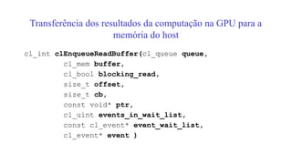 Transferência dos resultados da computação na GPU para a
memória do host
cl_int clEnqueueReadBuffer(cl_queue queue,
cl_mem buffer,
cl_bool blocking_read,
size_t offset,
size_t cb,
const void* ptr,
cl_uint events_in_wait_list,
const cl_event* event_wait_list,
cl_event* event )
 
