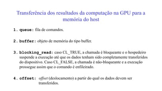 Transferência dos resultados da computação na GPU para a
memória do host
1. queue: fila de comandos.
2. buffer: objeto de memória do tipo buffer.
3. blocking_read: caso CL_TRUE, a chamada é bloqueante e o hospedeiro
suspende a execução até que os dados tenham sido completamente transferidos
do dispositivo. Caso CL_FALSE, a chamada é não-bloqueante e a execução
prossegue assim que o comando é enfileirado.
4. offset: offset (deslocamento) a partir do qual os dados devem ser
transferidos.
 